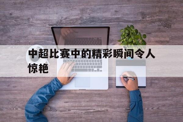 中超比赛中的精彩瞬间令人惊艳